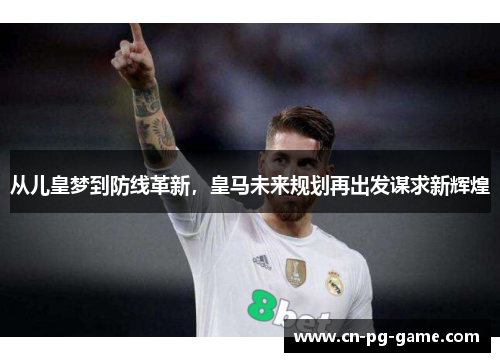 从儿皇梦到防线革新，皇马未来规划再出发谋求新辉煌