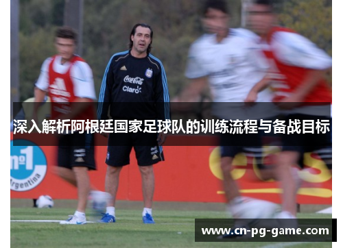 深入解析阿根廷国家足球队的训练流程与备战目标 深入解析阿根廷国家足球队的训练流程与备战目标