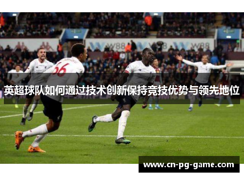 英超球队如何通过技术创新保持竞技优势与领先地位