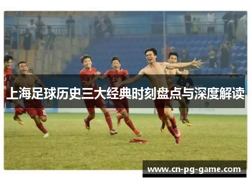 上海足球历史三大经典时刻盘点与深度解读 上海足球历史三大经典时刻盘点与深度解读