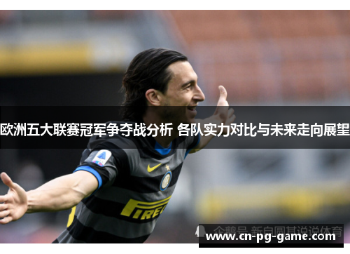 欧洲五大联赛冠军争夺战分析 各队实力对比与未来走向展望 欧洲五大联赛冠军争夺战分析 各队实力对比与未来走向展望