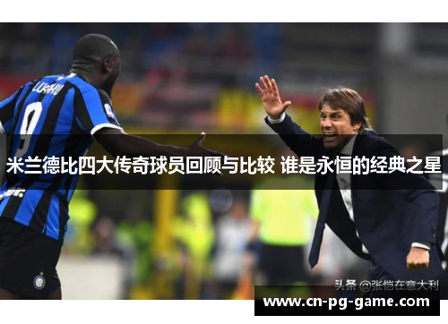米兰德比四大传奇球员回顾与比较 谁是永恒的经典之星 米兰德比四大传奇球员回顾与比较 谁是永恒的经典之星
