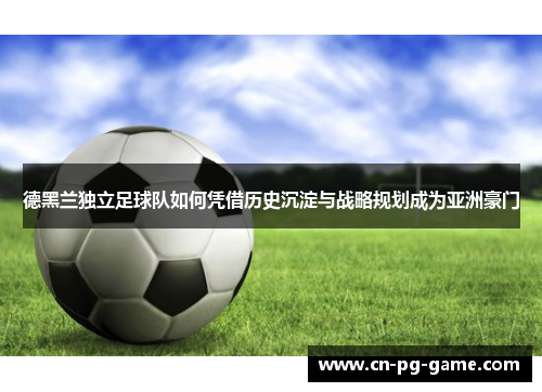 德黑兰独立足球队如何凭借历史沉淀与战略规划成为亚洲豪门