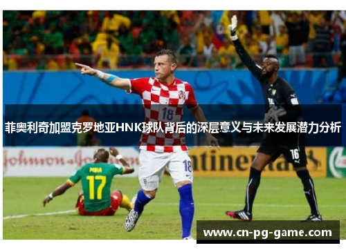 菲奥利奇加盟克罗地亚HNK球队背后的深层意义与未来发展潜力分析 菲奥利奇加盟克罗地亚HNK球队背后的深层意义与未来发展潜力分析