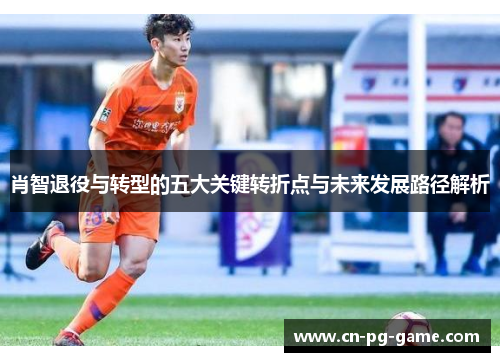 肖智退役与转型的五大关键转折点与未来发展路径解析