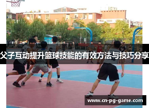 父子互动提升篮球技能的有效方法与技巧分享 父子互动提升篮球技能的有效方法与技巧分享