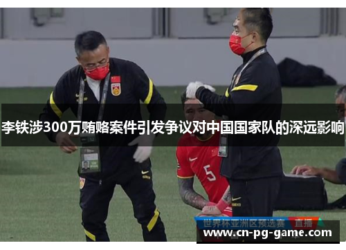 李铁涉300万贿赂案件引发争议对中国国家队的深远影响