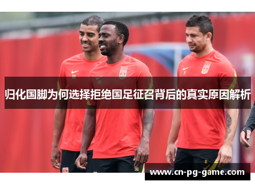 归化国脚为何选择拒绝国足征召背后的真实原因解析 归化国脚为何选择拒绝国足征召背后的真实原因解析