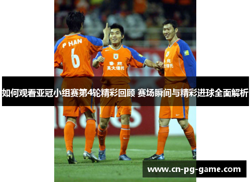 如何观看亚冠小组赛第4轮精彩回顾 赛场瞬间与精彩进球全面解析