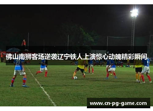 佛山南狮客场逆袭辽宁铁人上演惊心动魄精彩瞬间 佛山南狮客场逆袭辽宁铁人上演惊心动魄精彩瞬间