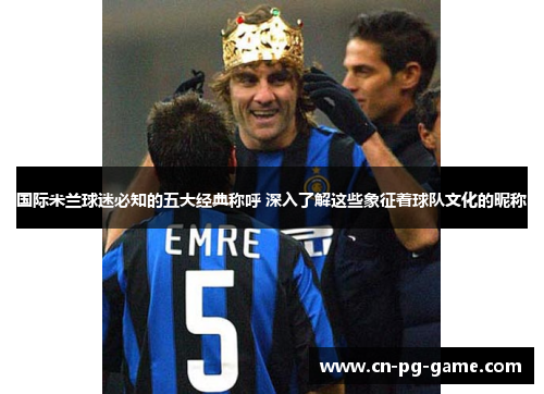 国际米兰球迷必知的五大经典称呼 深入了解这些象征着球队文化的昵称