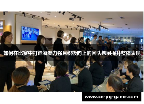 如何在比赛中打造凝聚力强且积极向上的团队氛围提升整体表现 如何在比赛中打造凝聚力强且积极向上的团队氛围提升整体表现