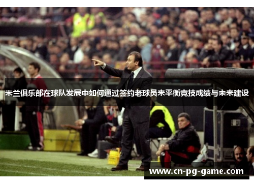 米兰俱乐部在球队发展中如何通过签约老球员来平衡竞技成绩与未来建设 米兰俱乐部在球队发展中如何通过签约老球员来平衡竞技成绩与未来建设