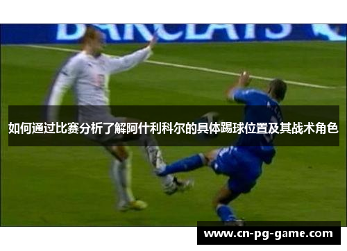 如何通过比赛分析了解阿什利科尔的具体踢球位置及其战术角色 如何通过比赛分析了解阿什利科尔的具体踢球位置及其战术角色