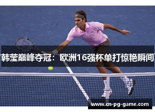 韩莹巅峰夺冠：欧洲16强杯单打惊艳瞬间