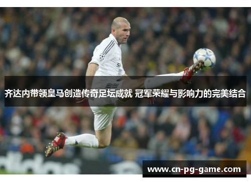 齐达内带领皇马创造传奇足坛成就 冠军荣耀与影响力的完美结合 齐达内带领皇马创造传奇足坛成就 冠军荣耀与影响力的完美结合