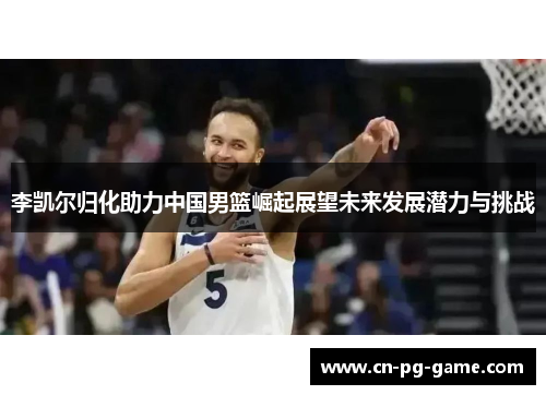 李凯尔归化助力中国男篮崛起展望未来发展潜力与挑战