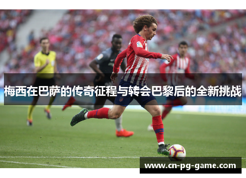 梅西在巴萨的传奇征程与转会巴黎后的全新挑战