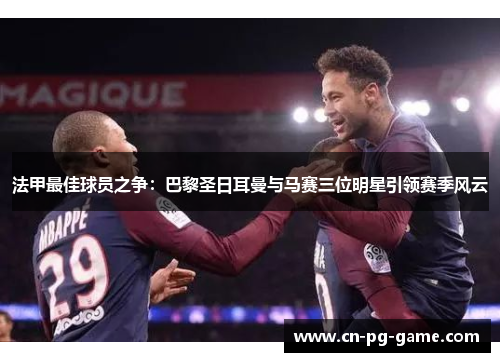 法甲最佳球员之争：巴黎圣日耳曼与马赛三位明星引领赛季风云