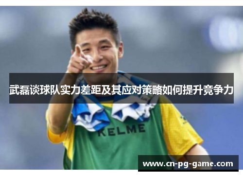 武磊谈球队实力差距及其应对策略如何提升竞争力 武磊谈球队实力差距及其应对策略如何提升竞争力