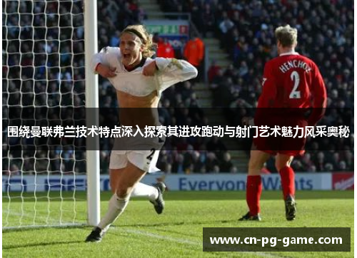 围绕曼联弗兰技术特点深入探索其进攻跑动与射门艺术魅力风采奥秘