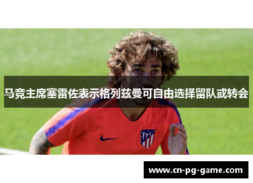 马竞主席塞雷佐表示格列兹曼可自由选择留队或转会 马竞主席塞雷佐表示格列兹曼可自由选择留队或转会