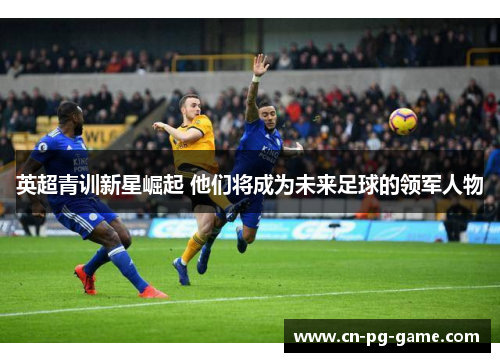 英超青训新星崛起 他们将成为未来足球的领军人物