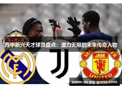 西甲新兴天才球员盘点:潜力无限的未来传奇人物 西甲新兴天才球员盘点:潜力无限的未来传奇人物