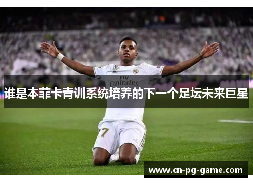 谁是本菲卡青训系统培养的下一个足坛未来巨星 谁是本菲卡青训系统培养的下一个足坛未来巨星
