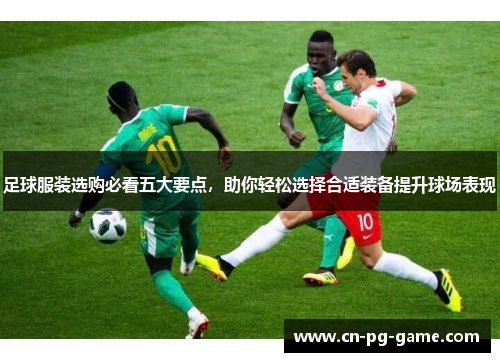 足球服装选购必看五大要点，助你轻松选择合适装备提升球场表现