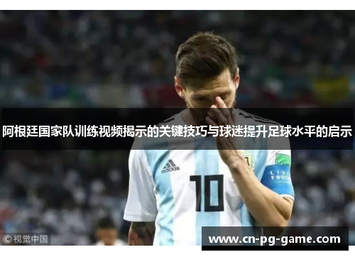 阿根廷国家队训练视频揭示的关键技巧与球迷提升足球水平的启示