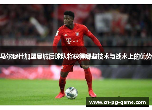 马尔穆什加盟曼城后球队将获得哪些技术与战术上的优势