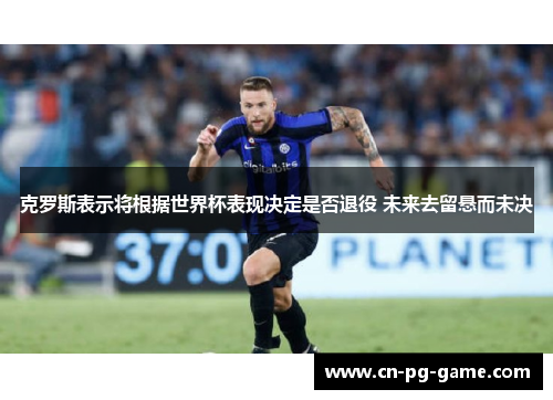 克罗斯表示将根据世界杯表现决定是否退役 未来去留悬而未决